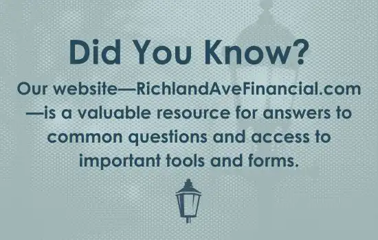Did You Know? Our website—RichlandAveFinancial.com—is a valuable resource for answers to common questions and access to important tools and forms.